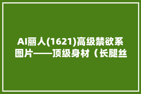 AI丽人(1621)高级禁欲系图片——顶级身材（长腿丝袜还有高跟）_内容_丽人