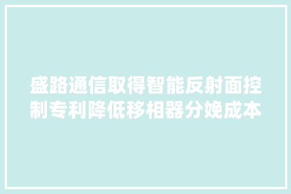 盛路通信取得智能反射面控制专利降低移相器分娩成本提高波束赋形灵活性_波束_模块 云服务
