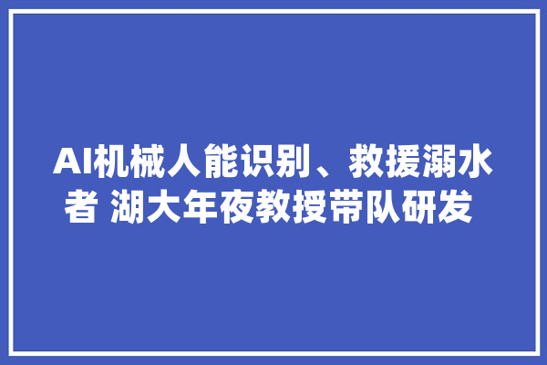 AI机械人能识别、救援溺水者 湖大年夜教授带队研发 准确率超90%_智能_体系