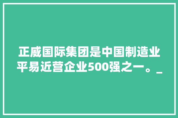 正威国际集团是中国制造业平易近营企业500强之一。_团体_技巧 智能助手