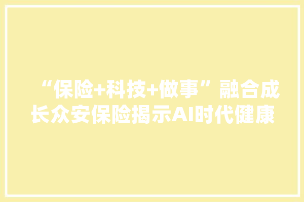 “保险+科技+做事”融合成长众安保险揭示AI时代健康险成长新趋势_产物_用户