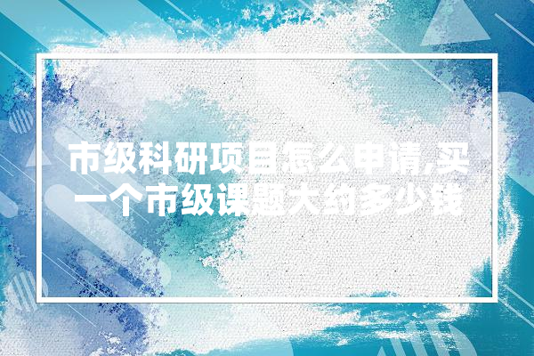 市级科研项目怎么申请,买一个市级课题大约多少钱 AI快讯