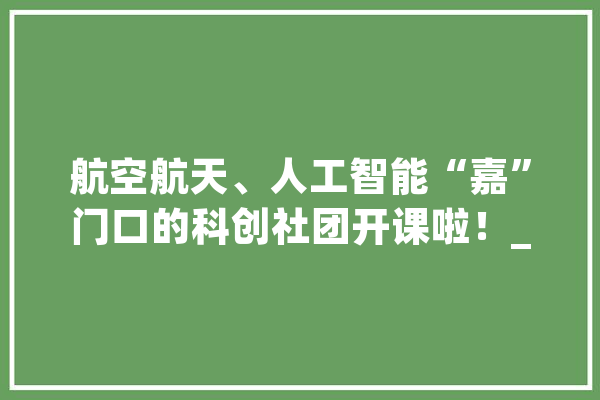 航空航天、人工智能“嘉”门口的科创社团开课啦！_无人机_社团