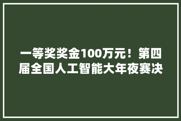 一等奖奖金100万元！第四届全国人工智能大年夜赛决赛在深举办_人工智能_年夜赛