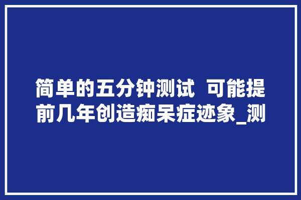 简单的五分钟测试  可能提前几年创造痴呆症迹象_测试_痴呆症