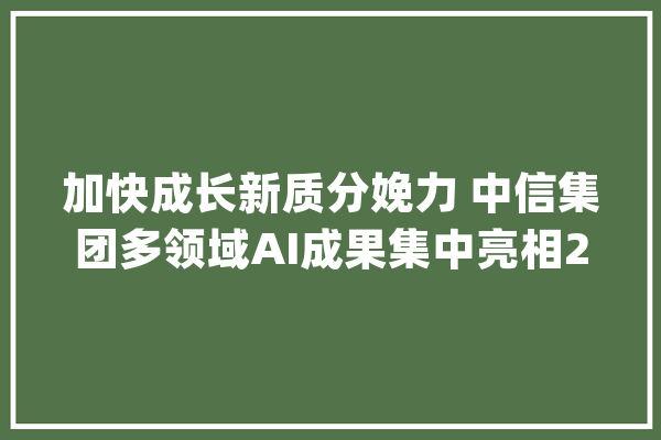 加快成长新质分娩力 中信集团多领域AI成果集中亮相2024世界人工智能大年夜会_中信_聪明 智能助手