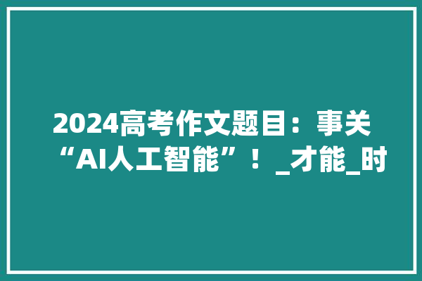 2024高考作文题目：事关“AI人工智能”！_才能_时代