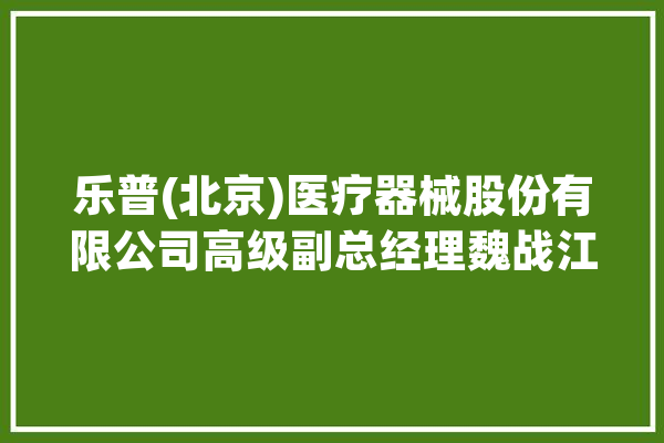 乐普(北京)医疗器械股份有限公司高级副总经理魏战江：集采和立异是医疗器械行业成长的主旋律_器械_医疗