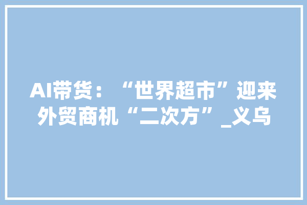 AI带货：“世界超市”迎来外贸商机“二次方”_义乌_措辞