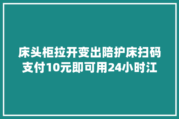 床头柜拉开变出陪护床扫码支付10元即可用24小时江城一家病院率先试水“共享陪护床”_家眷_患者 智能写作