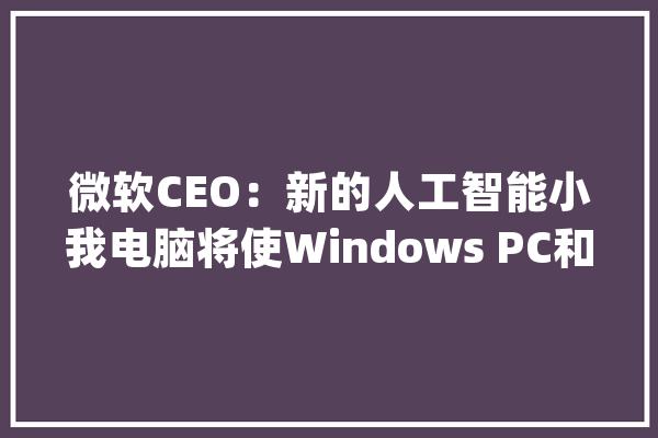 微软CEO：新的人工智能小我电脑将使Windows PC和Mac的竞争中兴_人工智能_微软