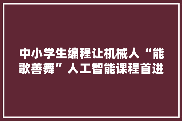 中小学生编程让机械人“能歌善舞”人工智能课程首进礼嘉聪慧公园_在线_人工智能