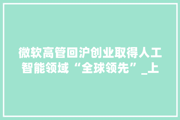 微软高管回沪创业取得人工智能领域“全球领先”_上海_智能 智能问答