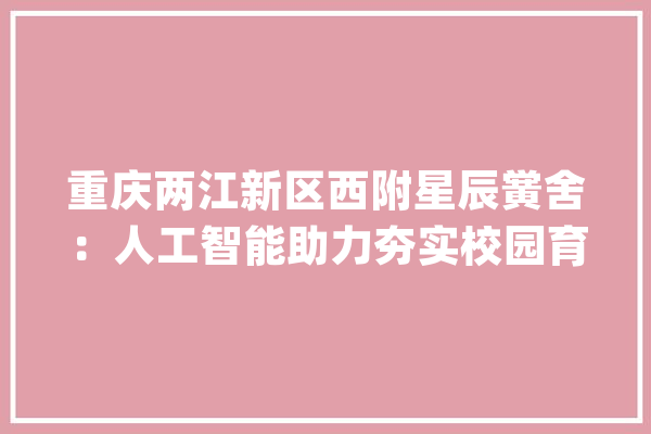 重庆两江新区西附星辰黉舍：人工智能助力夯实校园育人主阵地_聪明_黉舍 云服务