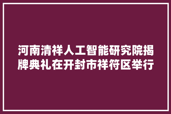 河南清祥人工智能研究院揭牌典礼在开封市祥符区举行_研讨院_人工智能