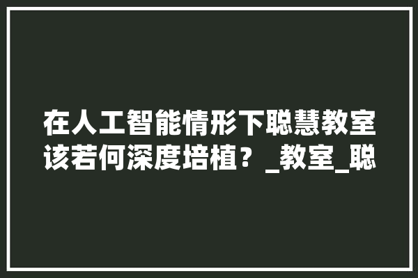 在人工智能情形下聪慧教室该若何深度培植？_教室_聪明