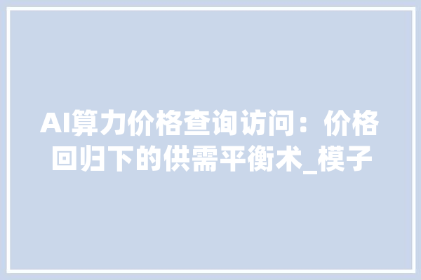 AI算力价格查询访问：价格回归下的供需平衡术_模子_英伟 科技快讯