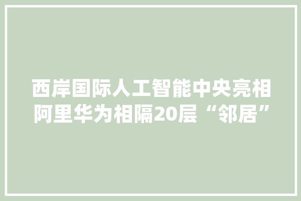西岸国际人工智能中央亮相阿里华为相隔20层“邻居”个个来头不小_人工智能_家当 AI简讯