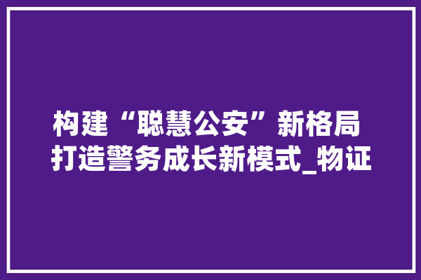 构建“聪慧公安”新格局 打造警务成长新模式_物证_警务 智能写作