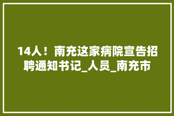 14人！南充这家病院宣告招聘通知书记_人员_南充市