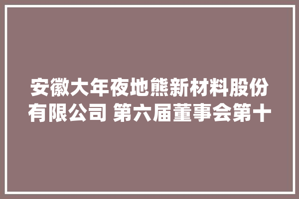 安徽大年夜地熊新材料股份有限公司 第六届董事会第十七次会经由议定议通知书记_减持_公司
