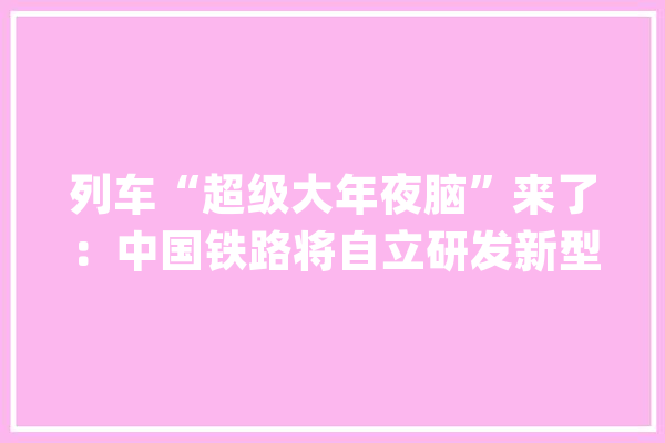 列车“超级大年夜脑”来了：中国铁路将自立研发新型智能列控系统_体系_技巧