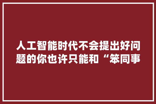 人工智能时代不会提出好问题的你也许只能和“笨同事”共事_卵白质_这一