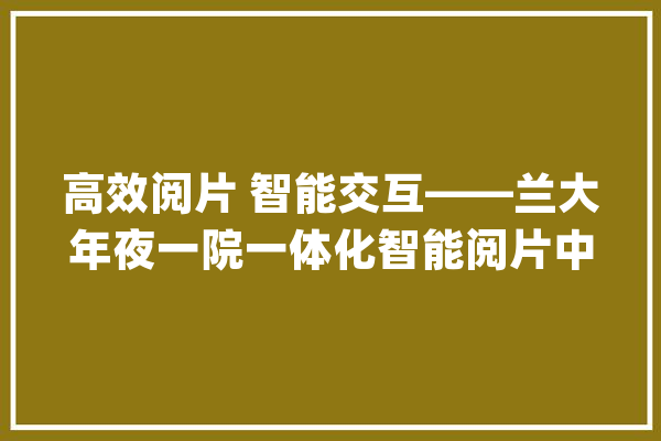 高效阅片 智能交互——兰大年夜一院一体化智能阅片中央正式上线_放射科_影像