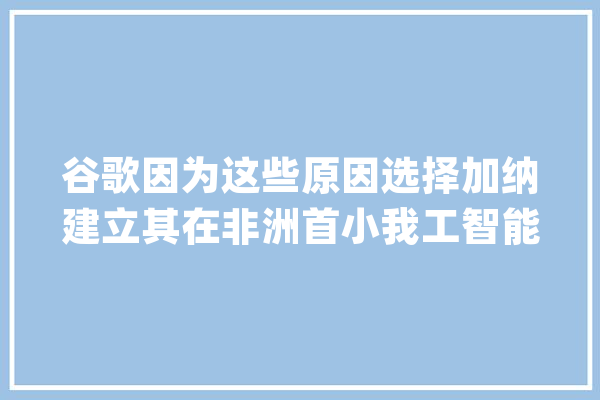 谷歌因为这些原因选择加纳建立其在非洲首小我工智能中央_非洲_加纳