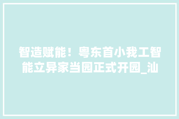智造赋能！粤东首小我工智能立异家当园正式开园_汕头_中心
