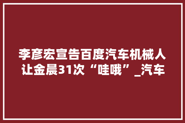 李彦宏宣告百度汽车机械人让金晨31次“哇哦”_汽车_机械人 AI快讯