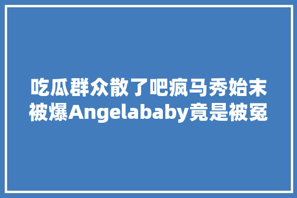 吃瓜群众散了吧疯马秀始末被爆Angelababy竟是被冤枉_黑子_这场 智能助手