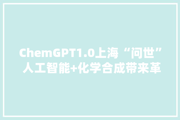 ChemGPT1.0上海“问世” 人工智能+化学合成带来革命性变革_化学_数据