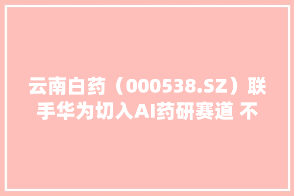 云南白药（000538.SZ）联手华为切入AI药研赛道 不才一盘什么棋？_云南白药_华为