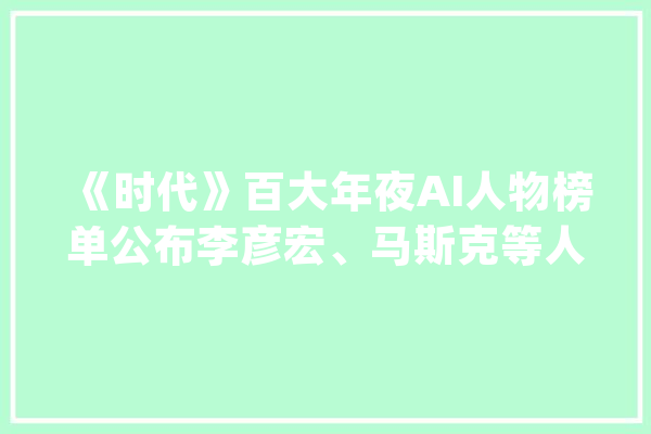 《时代》百大年夜AI人物榜单公布李彦宏、马斯克等人入选_人工智能_模子 AI快讯