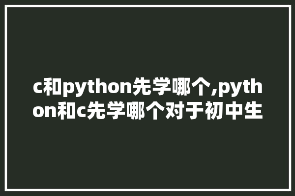 c和python先学哪个,python和c先学哪个对于初中生来说 云服务