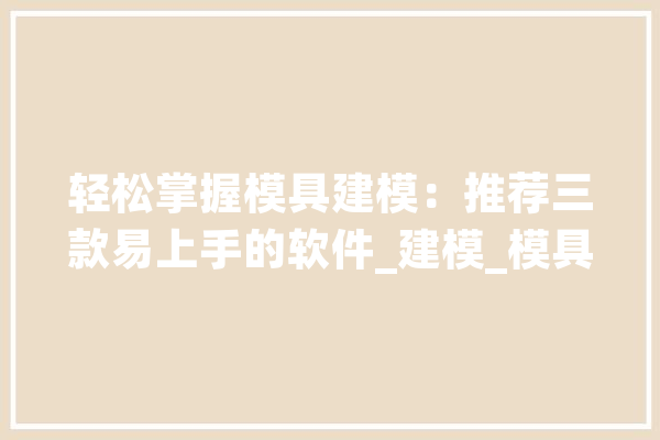 轻松掌握模具建模：推荐三款易上手的软件_建模_模具