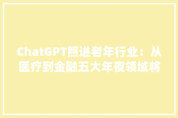 ChatGPT照进老年行业：从医疗到金融五大年夜领域将迎来颠覆性机会_人工智能_老年