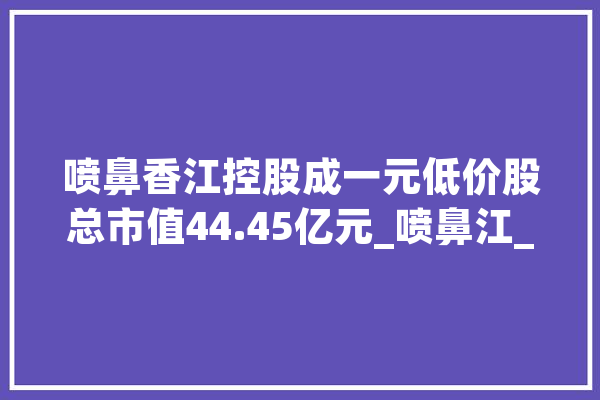 喷鼻香江控股成一元低价股总市值44.45亿元_喷鼻江_万元 AI简讯