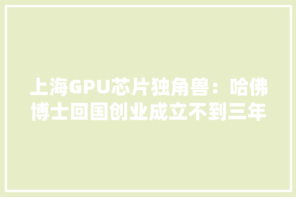 上海GPU芯片独角兽：哈佛博士回国创业成立不到三年估值超100亿_芯片_科技 科技快讯