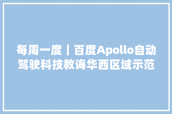 每周一度｜百度Apollo自动驾驶科技教诲华西区域示范基地落地重庆_家当_智能