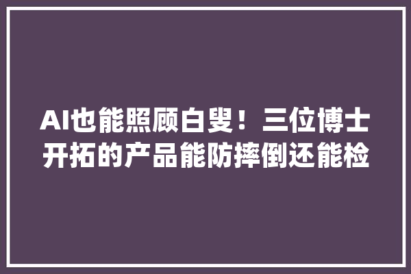 AI也能照顾白叟！三位博士开拓的产品能防摔倒还能检测老年痴呆_技巧_团队