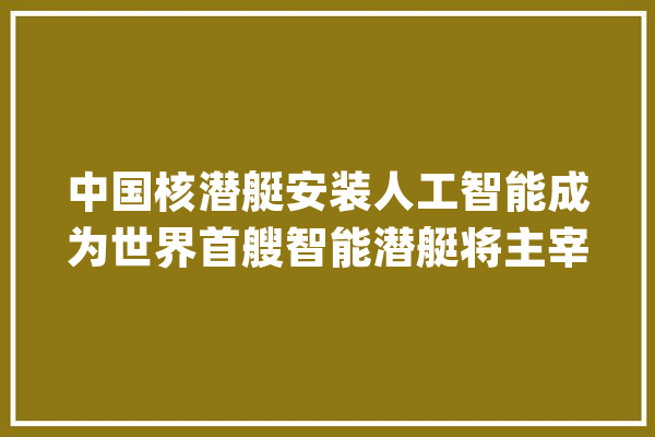 中国核潜艇安装人工智能成为世界首艘智能潜艇将主宰海洋_核潜艇_我军