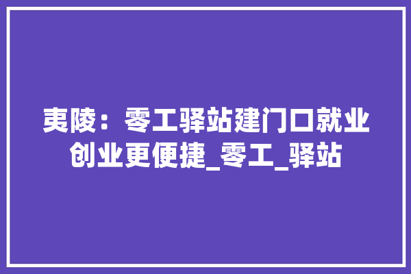 夷陵：零工驿站建门口就业创业更便捷_零工_驿站 智能助手
