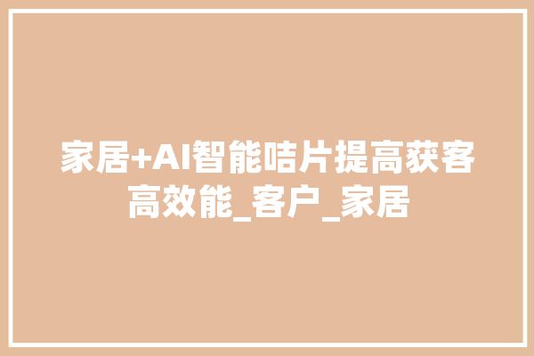 家居+AI智能咭片提高获客高效能_客户_家居 智能助手