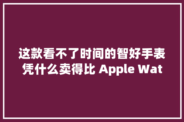 这款看不了时间的智好手表凭什么卖得比 Apple Watch 还贵_表盘_智能 云服务