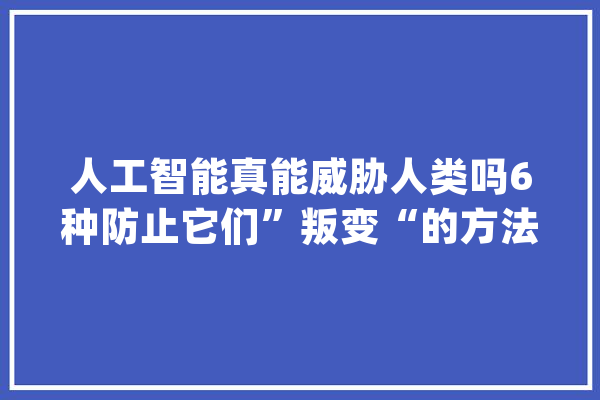人工智能真能威胁人类吗6种防止它们”叛变“的方法_机械人_人类 计算机