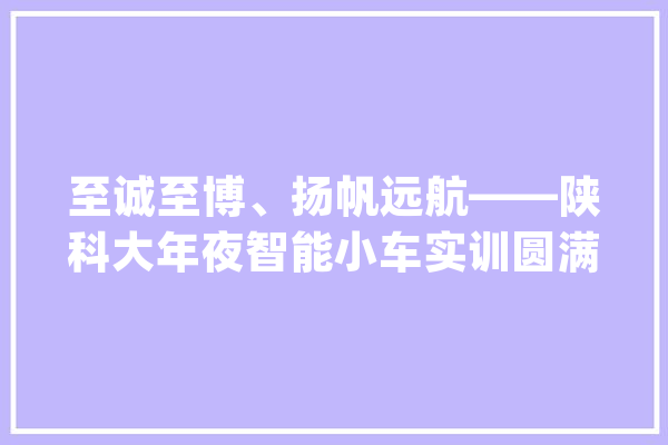 至诚至博、扬帆远航——陕科大年夜智能小车实训圆满停滞_同窗们_西安