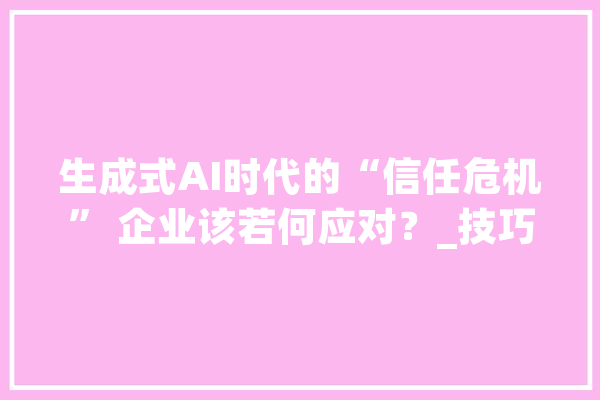 生成式AI时代的“信任危机” 企业该若何应对？_技巧_企业
