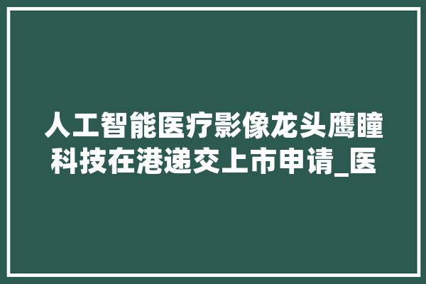 人工智能医疗影像龙头鹰瞳科技在港递交上市申请_医疗_技巧 科技快讯